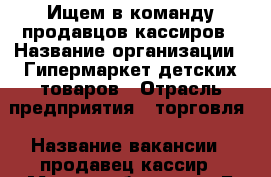 Ищем в команду продавцов-кассиров › Название организации ­ Гипермаркет детских товаров › Отрасль предприятия ­ торговля › Название вакансии ­ продавец-кассир › Место работы ­ пр.Б.Хмельницкого, 137т  трц МегаГринн, 3 эт. - Белгородская обл., Белгород г. Работа » Вакансии   . Белгородская обл.,Белгород г.